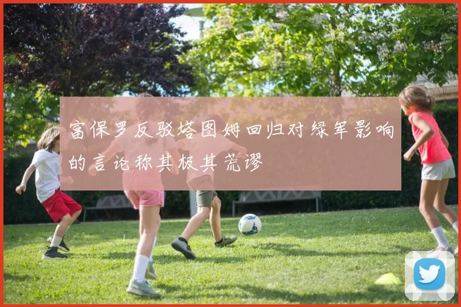 富保罗反驳塔图姆回归对绿军影响的言论称其极其荒谬