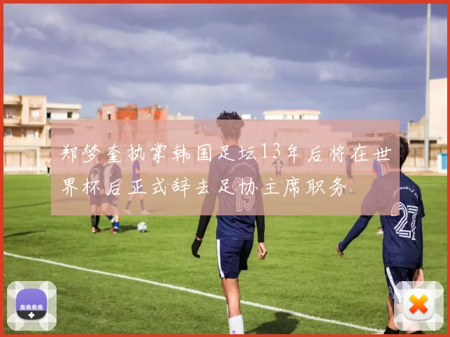 郑梦奎执掌韩国足坛13年后将在世界杯后正式辞去足协主席职务