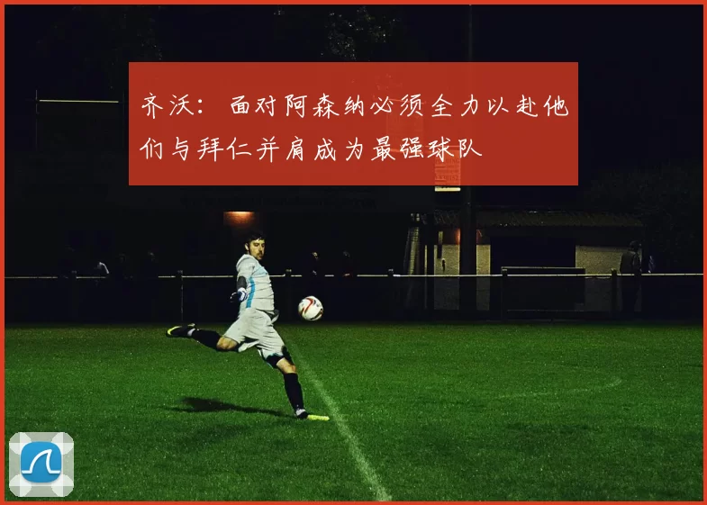 齐沃：面对阿森纳必须全力以赴他们与拜仁并肩成为最强球队